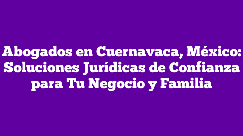 mejores abogados en cuernavaca mexico asesoria juridica confiable